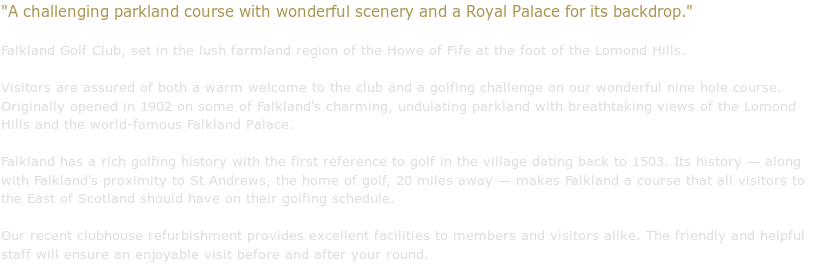 A challenging parkland course with wonderful scenery and a Royal Palace
for its backdrop.

        Falkland Golf Club, set in the lush farmland region of the Howe of Fife
        at the foot of the Lomond Hills.

        Visitors are assured of both a warm welcome to the club and a golfing
        challenge on our wonderful nine hole course. Originally opened in 1902
        on some of Falkland's charming, undulating parkland with breathtaking
        views of the Lomond Hills and the world-famous Falkland Palace.

        Falkland has a rich golfing history with the first reference to golf
        in the village dating back to 1503. Its history — along with
        Falkland's proximity to St Andrews, the home of golf, 20 miles away
        — makes Falkland a course that all visitors to the East of
        Scotland should have on their golfing schedule.

        Our recent clubhouse refurbishment provides excellent facilities to
        members and visitors alike. The friendly and helpful staff will
        ensure an enjoyable visit before and after your round.