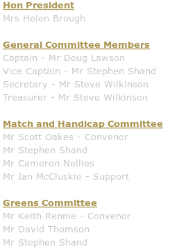Hon President: Mrs Helen Brough

General Committee Members:
Captain - Mr David Thomson
Vice Captain - Mr Doug Ewan
Secretary - Mrs Helen Brough
Treasurer - Mr Steve Wilkinson

Match and Handicap Committee:
Mr Iain Wann
Mr Robert Duff
Mr Ian McCluskie

Greens Committee:
Mr Doug Ewan - Convenor.
Mr Tom Bettany