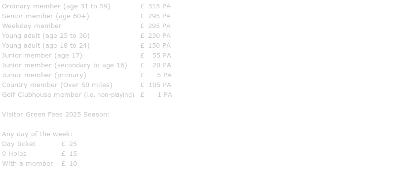 Ordinary member (age 31 to 59)		£ 295 PA
Senior member (age 60+)			£ 275 PA
Weekday member				£ 275 PA
Young adult (age 25 to 30)			£ 215 PA
Young adult (age 18 to 24)			£ 140 PA
Junior member (age 17)			£  50 PA
Junior member (age 16 or under)		    FREE
Country member (Over 50 miles)		£ 100 PA
Golf Clubhouse member (i.e. non-playing)	£   1 PA

Visitor Green Fees 2024 Season:

Any day of the week:
18 Holes		£ 20
9 Holes		£ 15
With a member	£ 10
Junior		£  5